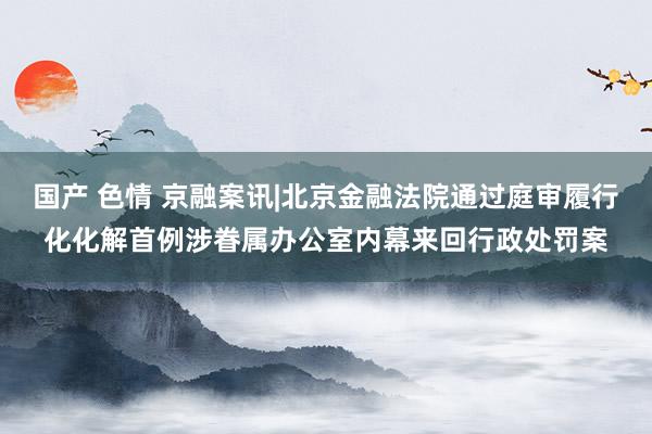 国产 色情 京融案讯|北京金融法院通过庭审履行化化解首例涉眷属办公室内幕来回行政处罚案