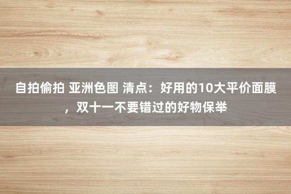 自拍偷拍 亚洲色图 清点：好用的10大平价面膜，双十一不要错过的好物保举