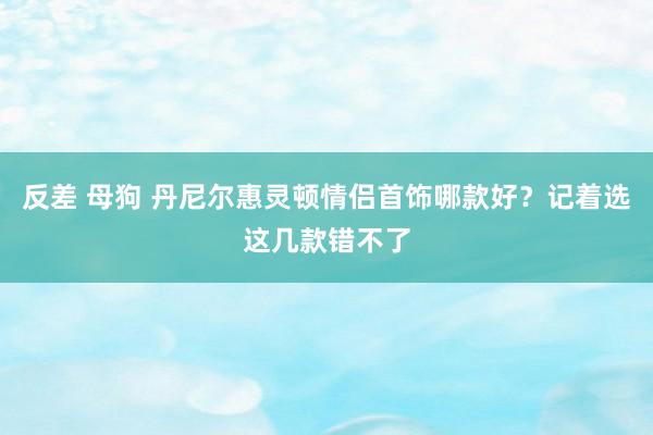 反差 母狗 丹尼尔惠灵顿情侣首饰哪款好？记着选这几款错不了