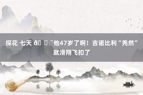 探花 七天 😨他47岁了啊！吉诺比利“秃然”就滑翔飞扣了