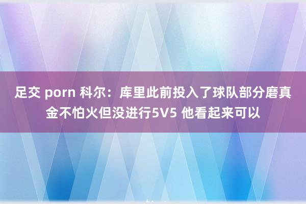 足交 porn 科尔：库里此前投入了球队部分磨真金不怕火但没进行5V5 他看起来可以