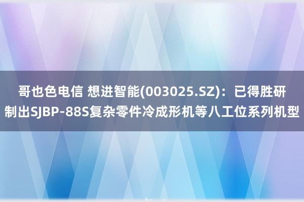 哥也色电信 想进智能(003025.SZ)：已得胜研制出SJBP-88S复杂零件冷成形机等八工位系列机型