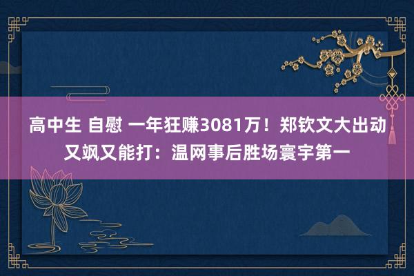 高中生 自慰 一年狂赚3081万！郑钦文大出动又飒又能打：温网事后胜场寰宇第一