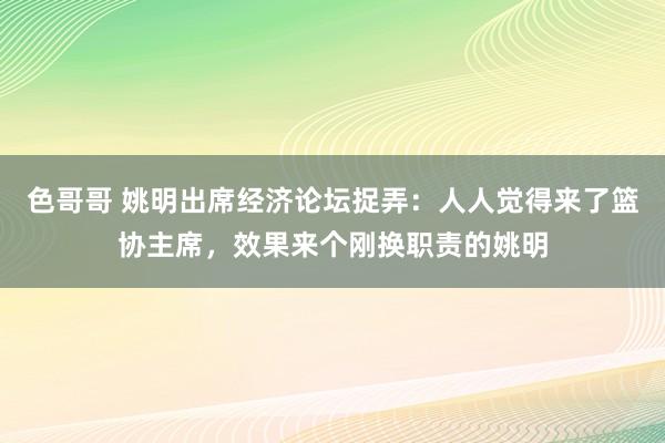 色哥哥 姚明出席经济论坛捉弄：人人觉得来了篮协主席，效果来个刚换职责的姚明