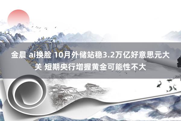 金晨 ai换脸 10月外储站稳3.2万亿好意思元大关 短期央行增握黄金可能性不大