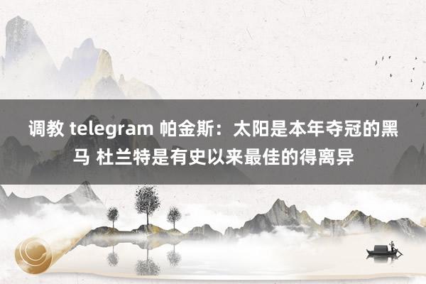 调教 telegram 帕金斯：太阳是本年夺冠的黑马 杜兰特是有史以来最佳的得离异