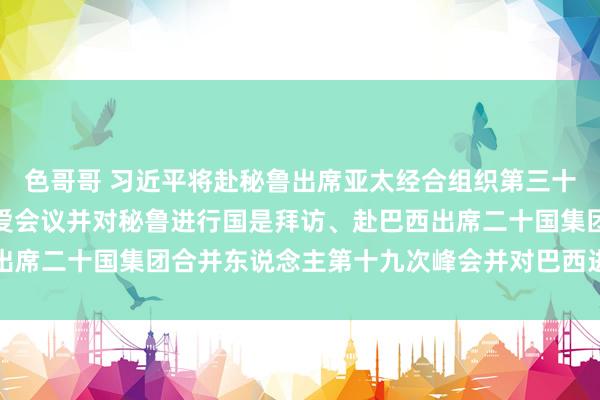 色哥哥 习近平将赴秘鲁出席亚太经合组织第三十一次合并东说念主非厚爱会议并对秘鲁进行国是拜访、赴巴西出席二十国集团合并东说念主第十九次峰会并对巴西进行国是拜访