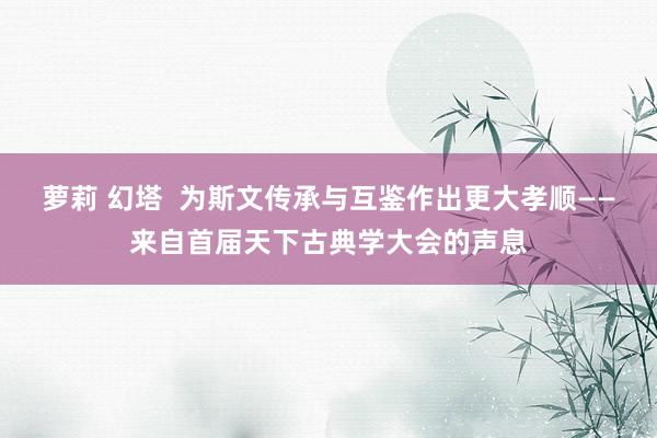 萝莉 幻塔  为斯文传承与互鉴作出更大孝顺——来自首届天下古典学大会的声息