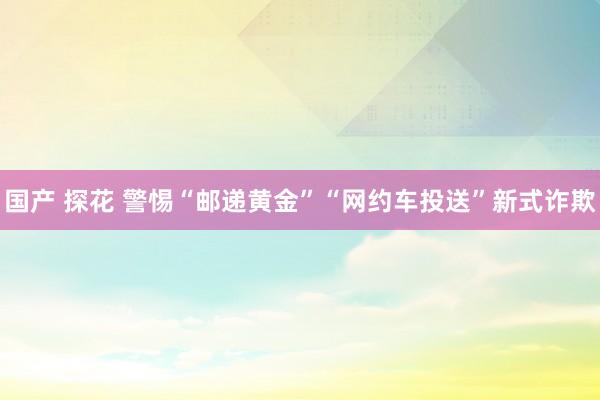 国产 探花 警惕“邮递黄金”“网约车投送”新式诈欺