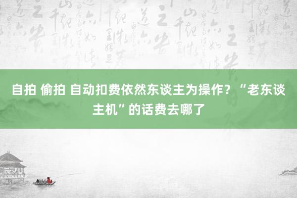 自拍 偷拍 自动扣费依然东谈主为操作？“老东谈主机”的话费去哪了