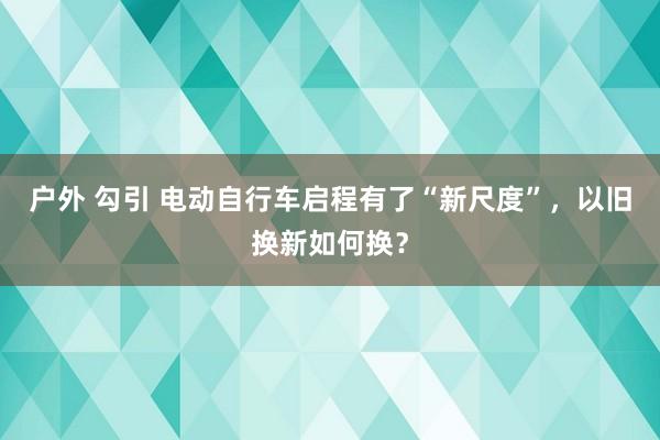 户外 勾引 电动自行车启程有了“新尺度”，以旧换新如何换？