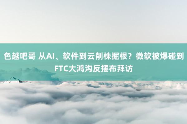 色越吧哥 从AI、软件到云削株掘根？微软被爆碰到FTC大鸿沟反摆布拜访