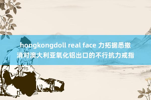 hongkongdoll real face 力拓据悉撤消对澳大利亚氧化铝出口的不行抗力戒指