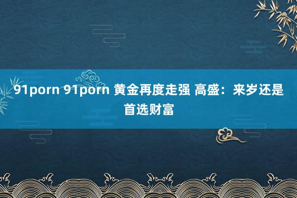 91porn 91porn 黄金再度走强 高盛：来岁还是首选财富