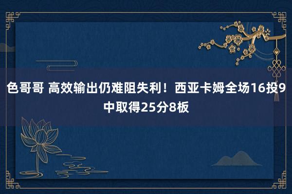 色哥哥 高效输出仍难阻失利！西亚卡姆全场16投9中取得25分8板