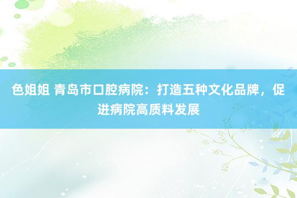 色姐姐 青岛市口腔病院：打造五种文化品牌，促进病院高质料发展