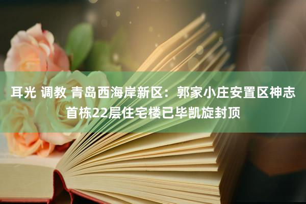 耳光 调教 青岛西海岸新区：郭家小庄安置区神志首栋22层住宅楼已毕凯旋封顶