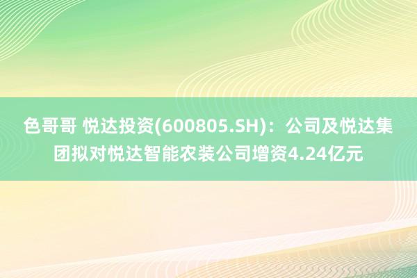 色哥哥 悦达投资(600805.SH)：公司及悦达集团拟对悦达智能农装公司增资4.24亿元