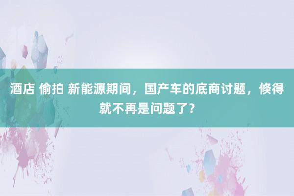 酒店 偷拍 新能源期间，国产车的底商讨题，倏得就不再是问题了？