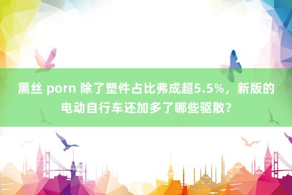 黑丝 porn 除了塑件占比弗成超5.5%，新版的电动自行车还加多了哪些驱散？