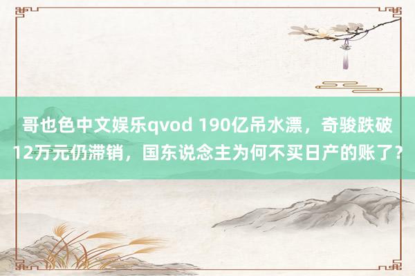 哥也色中文娱乐qvod 190亿吊水漂，奇骏跌破12万元仍滞销，国东说念主为何不买日产的账了？