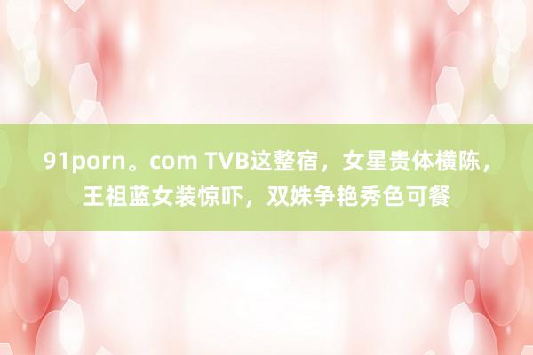 91porn。com TVB这整宿，女星贵体横陈，王祖蓝女装惊吓，双姝争艳秀色可餐