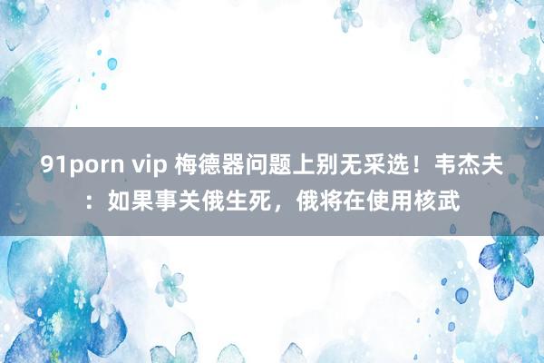 91porn vip 梅德器问题上别无采选！韦杰夫：如果事关俄生死，俄将在使用核武