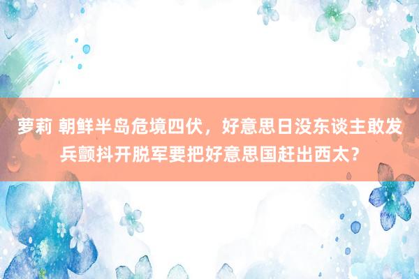 萝莉 朝鲜半岛危境四伏，好意思日没东谈主敢发兵颤抖开脱军要把好意思国赶出西太？