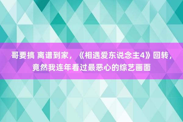 哥要搞 离谱到家，《相遇爱东说念主4》回转，竟然我连年看过最恶心的综艺画面