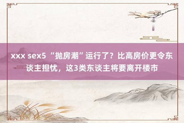 xxx sex5 “抛房潮”运行了？比高房价更令东谈主担忧，这3类东谈主将要离开楼市