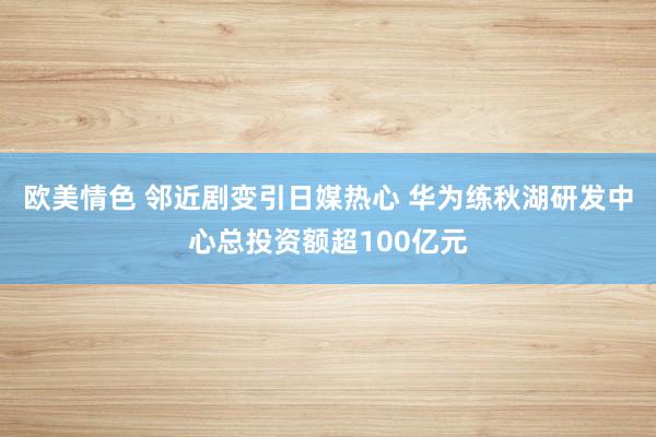 欧美情色 邻近剧变引日媒热心 华为练秋湖研发中心总投资额超100亿元