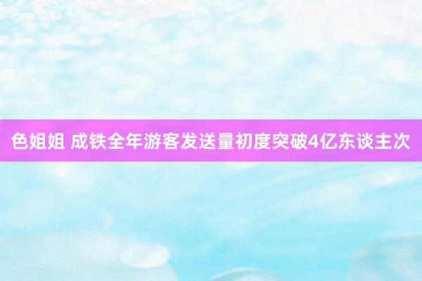 色姐姐 成铁全年游客发送量初度突破4亿东谈主次