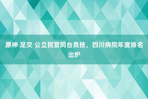 原神 足交 公立民营同台竞技，四川病院年度排名出炉