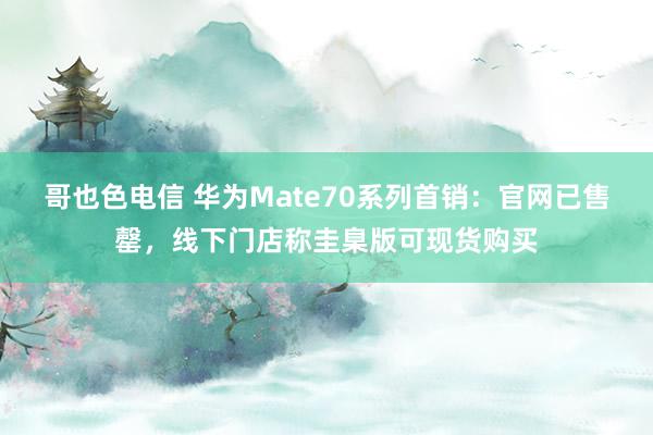 哥也色电信 华为Mate70系列首销：官网已售罄，线下门店称圭臬版可现货购买