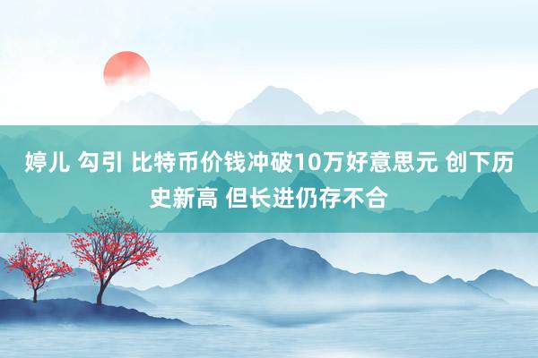 婷儿 勾引 比特币价钱冲破10万好意思元 创下历史新高 但长进仍存不合