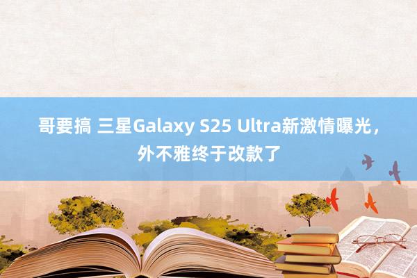 哥要搞 三星Galaxy S25 Ultra新激情曝光，外不雅终于改款了