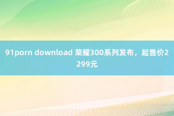 91porn download 荣耀300系列发布，起售价2299元