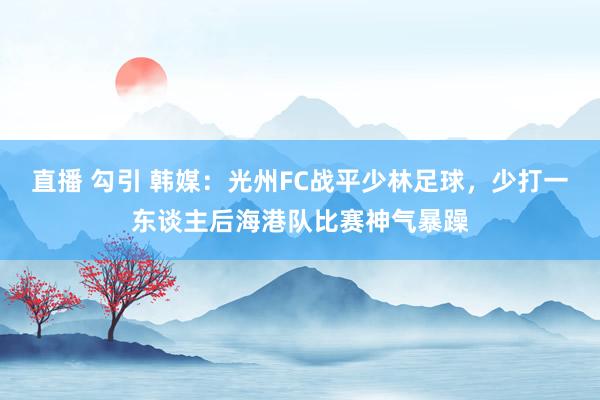 直播 勾引 韩媒：光州FC战平少林足球，少打一东谈主后海港队比赛神气暴躁