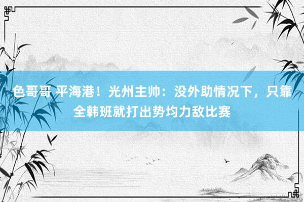 色哥哥 平海港！光州主帅：没外助情况下，只靠全韩班就打出势均力敌比赛