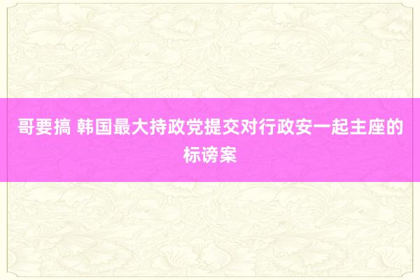 哥要搞 韩国最大持政党提交对行政安一起主座的标谤案