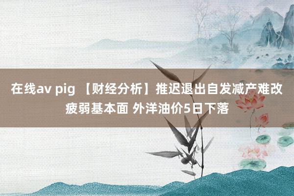 在线av pig 【财经分析】推迟退出自发减产难改疲弱基本面 外洋油价5日下落