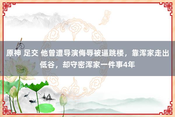 原神 足交 他曾遭导演侮辱被逼跳楼，靠浑家走出低谷，却守密浑家一件事4年