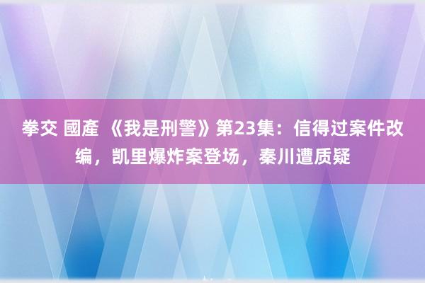 拳交 國產 《我是刑警》第23集：信得过案件改编，凯里爆炸案登场，秦川遭质疑