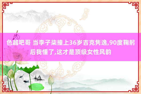 色越吧哥 当李子柒撞上36岁吉克隽逸，90度鞠躬后我懂了，这才是顶级女性风韵