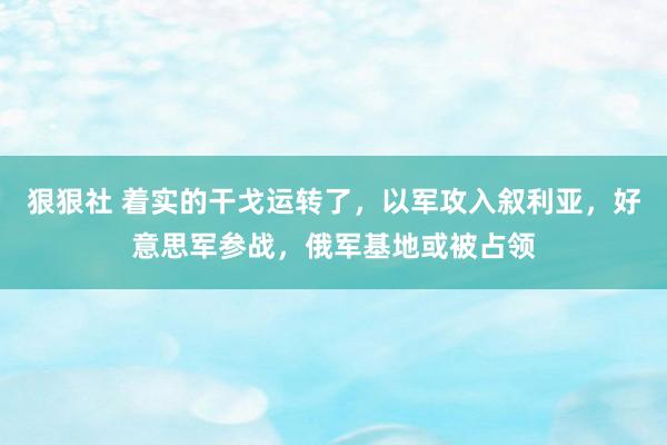 狠狠社 着实的干戈运转了，以军攻入叙利亚，好意思军参战，俄军基地或被占领