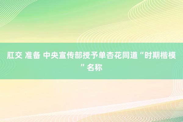 肛交 准备 中央宣传部授予单杏花同道“时期楷模”名称