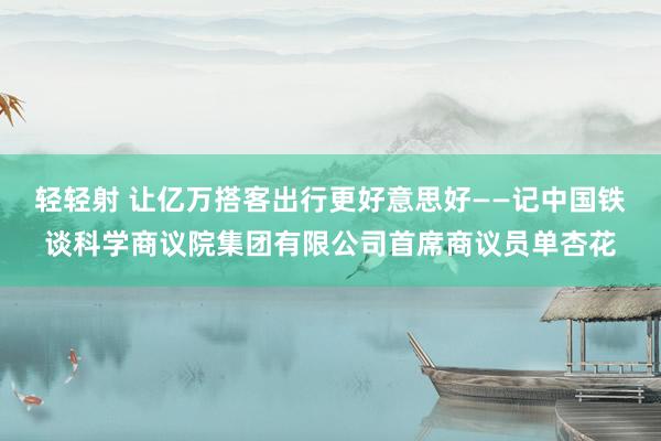 轻轻射 让亿万搭客出行更好意思好——记中国铁谈科学商议院集团有限公司首席商议员单杏花