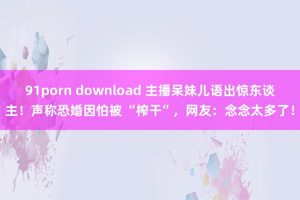 91porn download 主播呆妹儿语出惊东谈主！声称恐婚因怕被 “榨干”，网友：念念太多了！