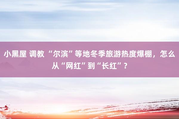 小黑屋 调教 “尔滨”等地冬季旅游热度爆棚，怎么从“网红”到“长红”？