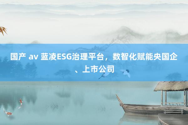 国产 av 蓝凌ESG治理平台，数智化赋能央国企、上市公司